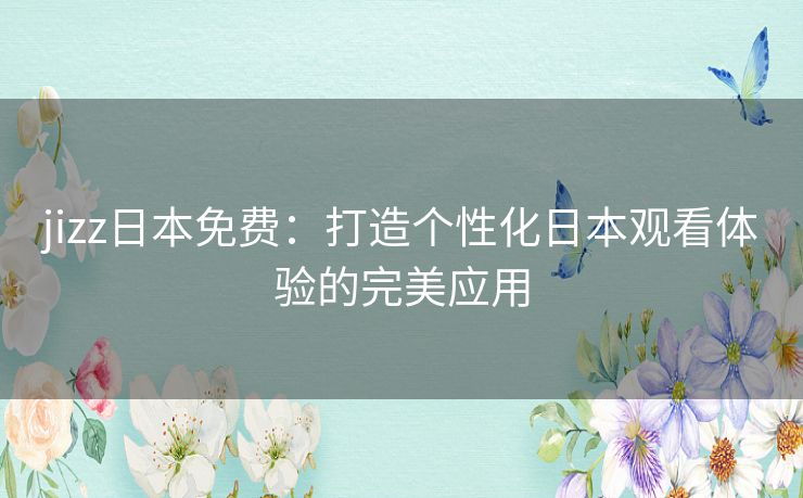 jizz日本免费：打造个性化日本观看体验的完美应用