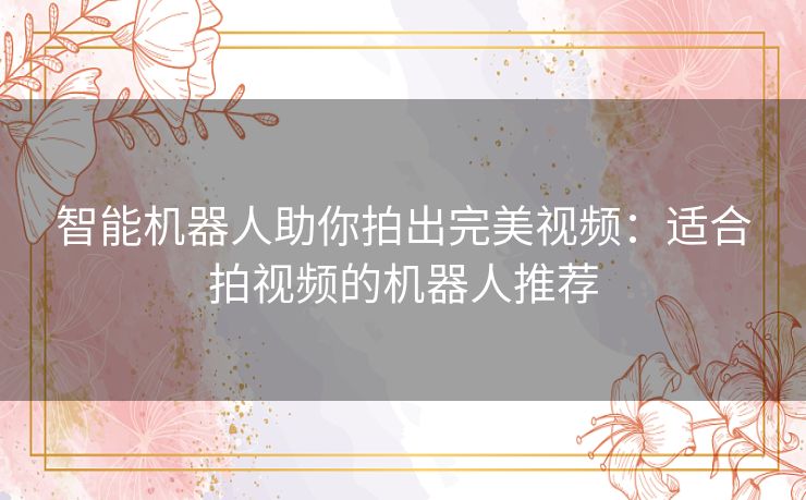 智能机器人助你拍出完美视频：适合拍视频的机器人推荐