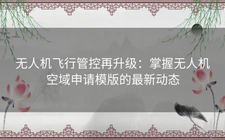 无人机飞行管控再升级：掌握无人机空域申请模版的最新动态