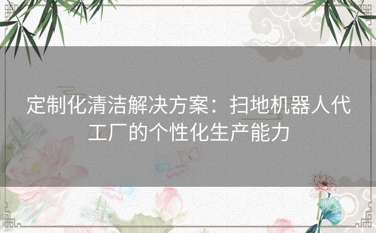 定制化清洁解决方案：扫地机器人代工厂的个性化生产能力