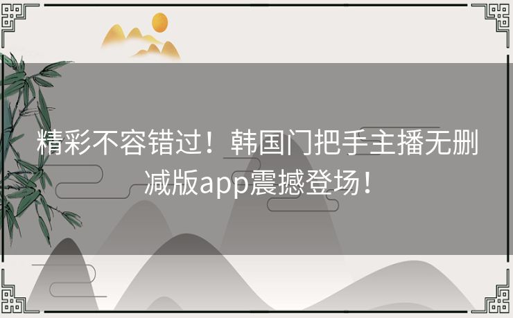 精彩不容错过！韩国门把手主播无删减版app震撼登场！
