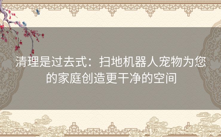 清理是过去式：扫地机器人宠物为您的家庭创造更干净的空间