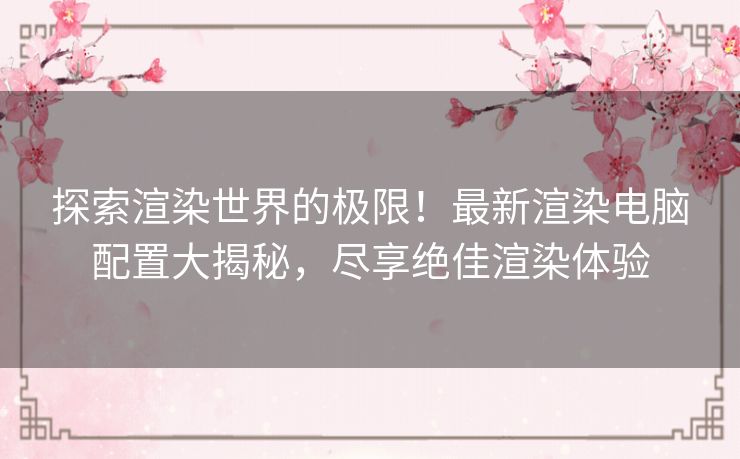 探索渲染世界的极限！最新渲染电脑配置大揭秘，尽享绝佳渲染体验
