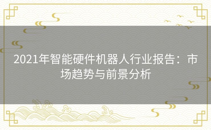 2021年智能硬件机器人行业报告：市场趋势与前景分析