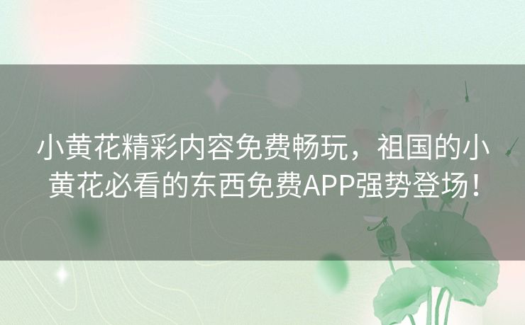 小黄花精彩内容免费畅玩，祖国的小黄花必看的东西免费APP强势登场！