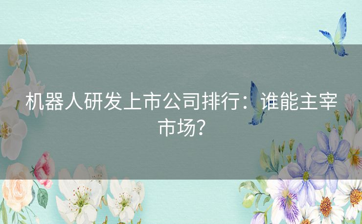 机器人研发上市公司排行：谁能主宰市场？