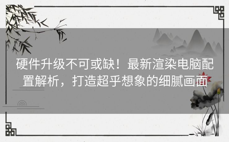 硬件升级不可或缺！最新渲染电脑配置解析，打造超乎想象的细腻画面