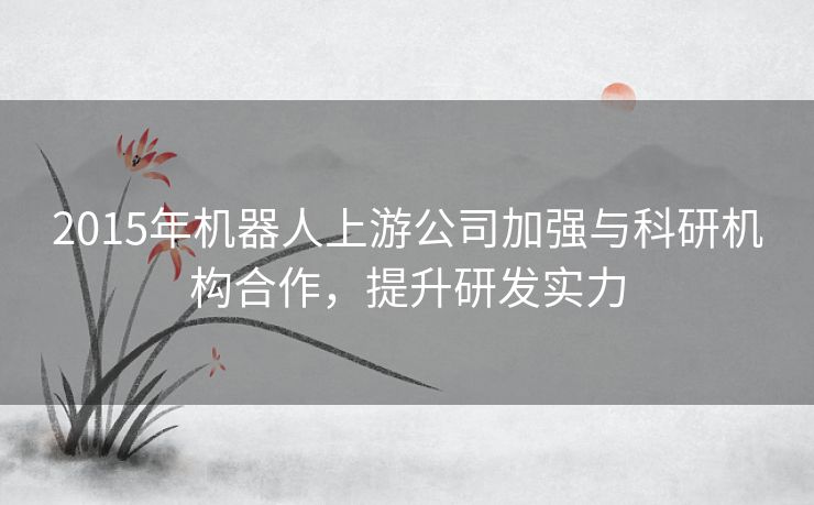 2015年机器人上游公司加强与科研机构合作，提升研发实力