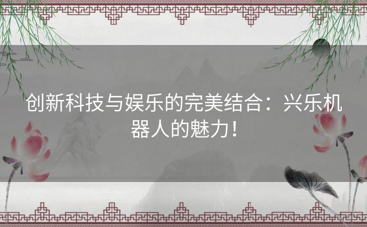 创新科技与娱乐的完美结合：兴乐机器人的魅力！