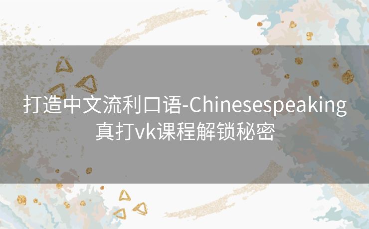 打造中文流利口语-Chinesespeaking真打vk课程解锁秘密