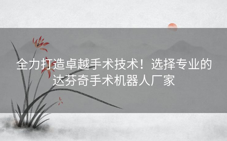 全力打造卓越手术技术！选择专业的达芬奇手术机器人厂家