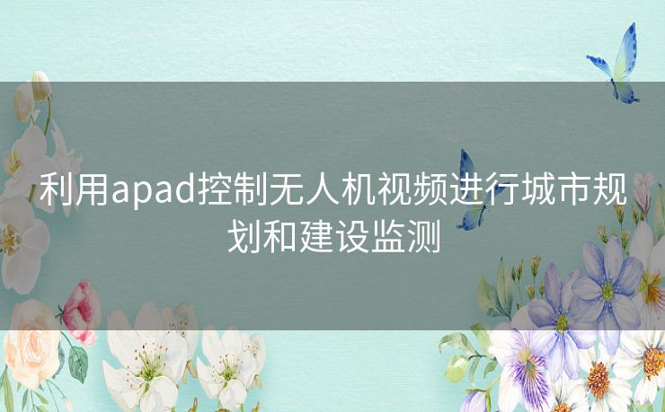 利用apad控制无人机视频进行城市规划和建设监测