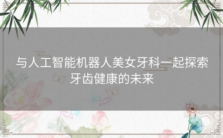 与人工智能机器人美女牙科一起探索牙齿健康的未来