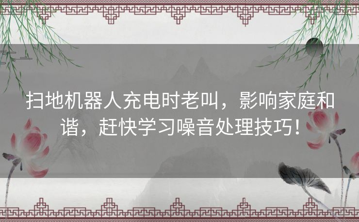 扫地机器人充电时老叫，影响家庭和谐，赶快学习噪音处理技巧！