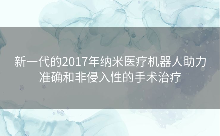 新一代的2017年纳米医疗机器人助力准确和非侵入性的手术治疗
