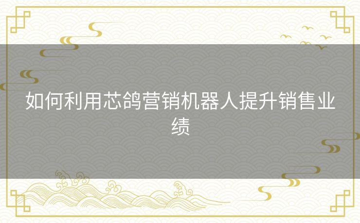 如何利用芯鸽营销机器人提升销售业绩