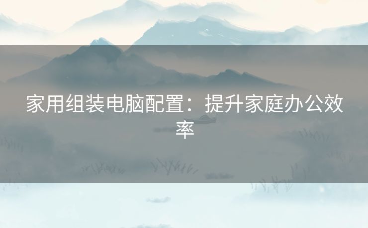 家用组装电脑配置：提升家庭办公效率