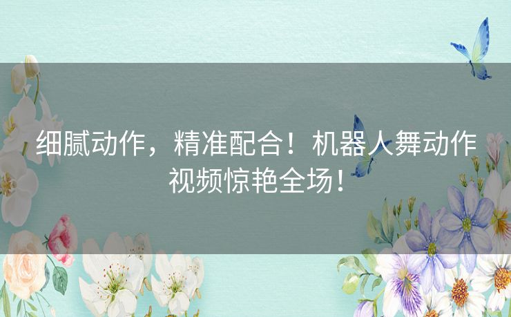 细腻动作，精准配合！机器人舞动作视频惊艳全场！