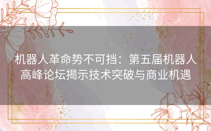 机器人革命势不可挡：第五届机器人高峰论坛揭示技术突破与商业机遇