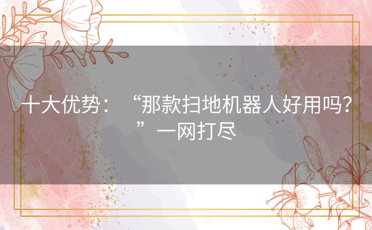 十大优势：“那款扫地机器人好用吗？”一网打尽