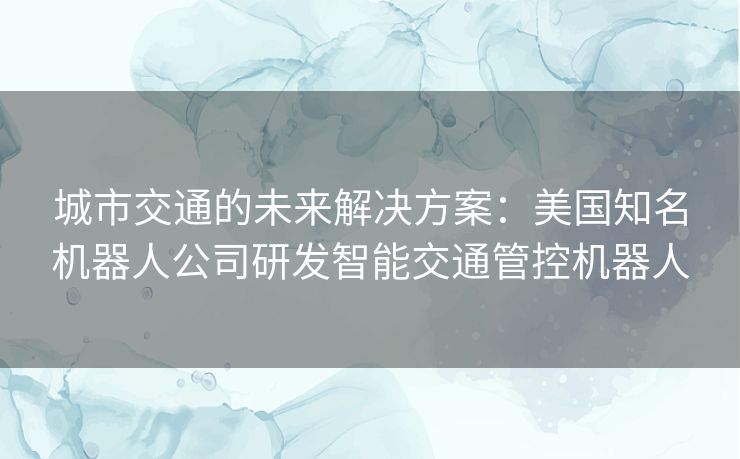 城市交通的未来解决方案：美国知名机器人公司研发智能交通管控机器人
