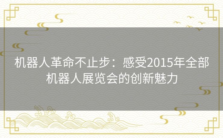 机器人革命不止步：感受2015年全部机器人展览会的创新魅力