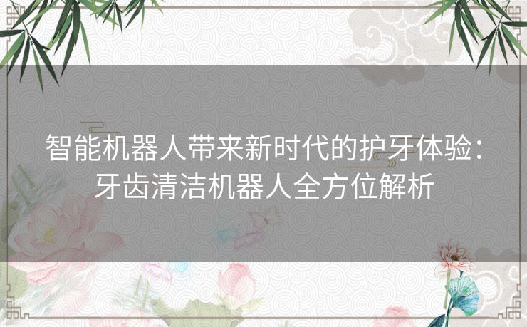 智能机器人带来新时代的护牙体验：牙齿清洁机器人全方位解析