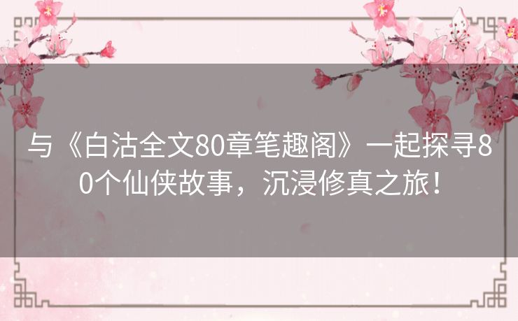 与《白沽全文80章笔趣阁》一起探寻80个仙侠故事，沉浸修真之旅！