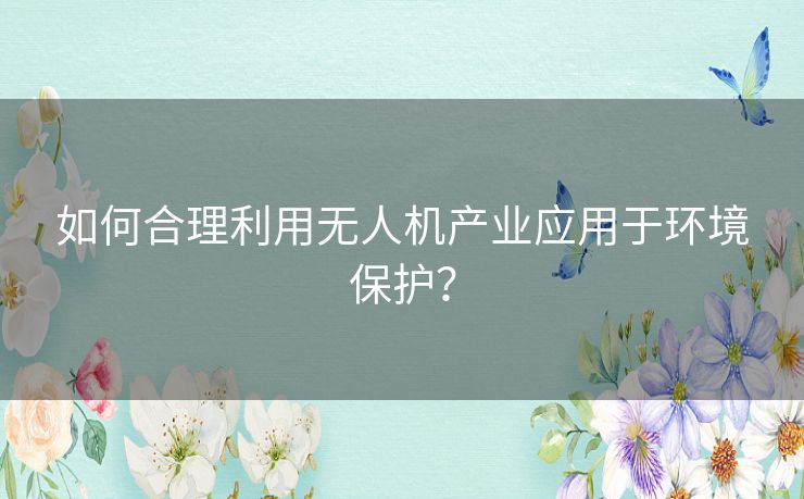 如何合理利用无人机产业应用于环境保护？