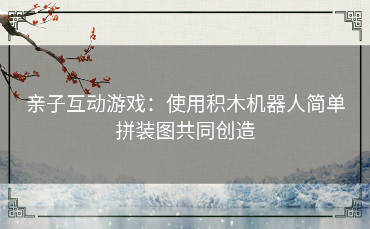 亲子互动游戏：使用积木机器人简单拼装图共同创造