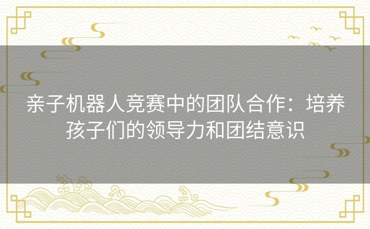 亲子机器人竞赛中的团队合作：培养孩子们的领导力和团结意识