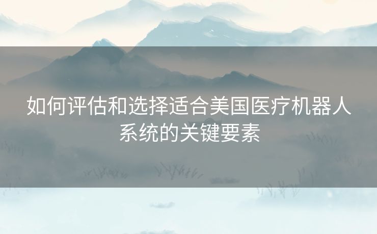如何评估和选择适合美国医疗机器人系统的关键要素