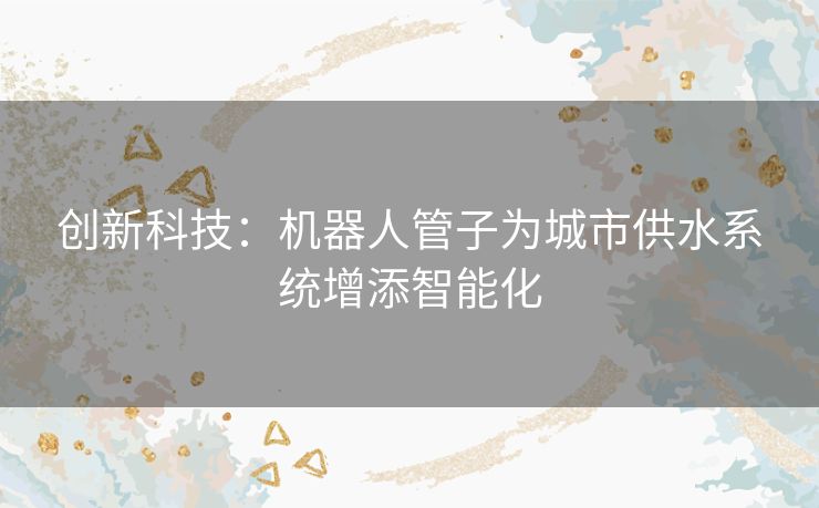 创新科技：机器人管子为城市供水系统增添智能化