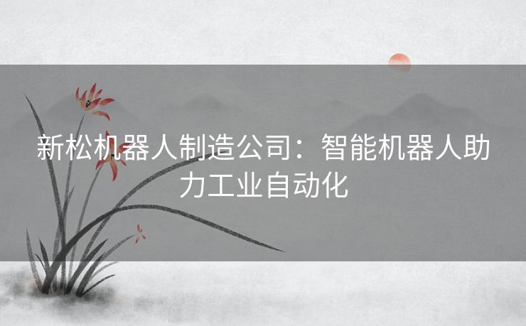 新松机器人制造公司：智能机器人助力工业自动化
