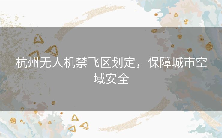 杭州无人机禁飞区划定，保障城市空域安全