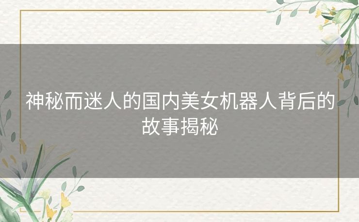 神秘而迷人的国内美女机器人背后的故事揭秘