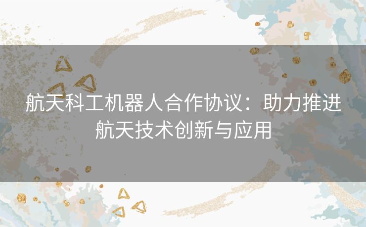 航天科工机器人合作协议：助力推进航天技术创新与应用
