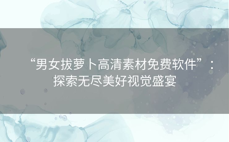 “男女拔萝卜高清素材免费软件”：探索无尽美好视觉盛宴