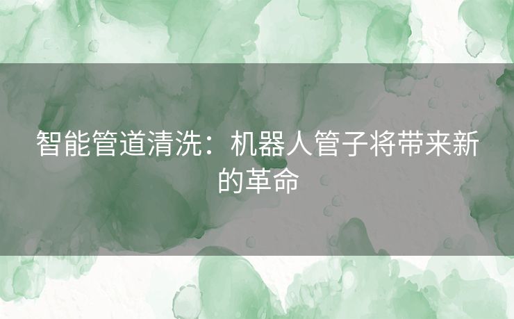 智能管道清洗：机器人管子将带来新的革命