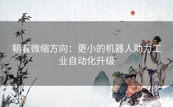 朝着微缩方向：更小的机器人助力工业自动化升级
