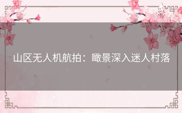 山区无人机航拍：瞰景深入迷人村落