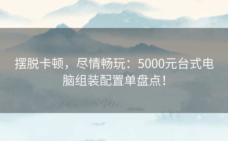 摆脱卡顿，尽情畅玩：5000元台式电脑组装配置单盘点！