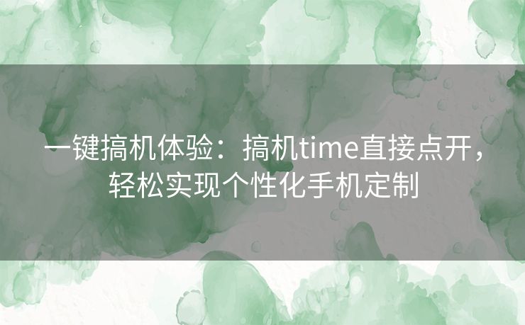 一键搞机体验：搞机time直接点开，轻松实现个性化手机定制
