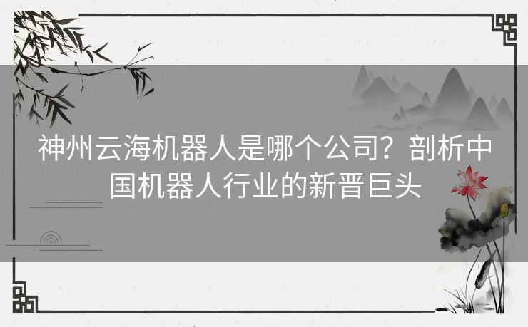 神州云海机器人是哪个公司？剖析中国机器人行业的新晋巨头