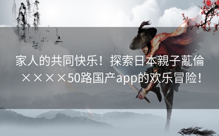 家人的共同快乐！探索日本親子薍倫××××50路国产app的欢乐冒险！