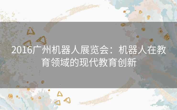 2016广州机器人展览会：机器人在教育领域的现代教育创新