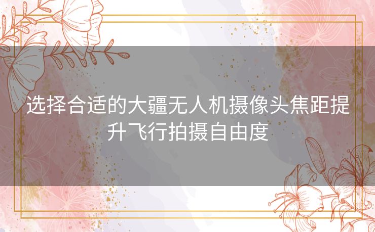 选择合适的大疆无人机摄像头焦距提升飞行拍摄自由度