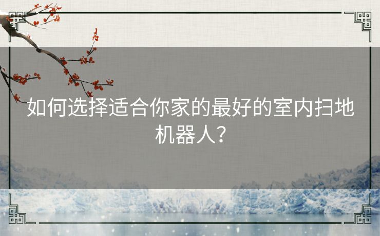 如何选择适合你家的最好的室内扫地机器人？