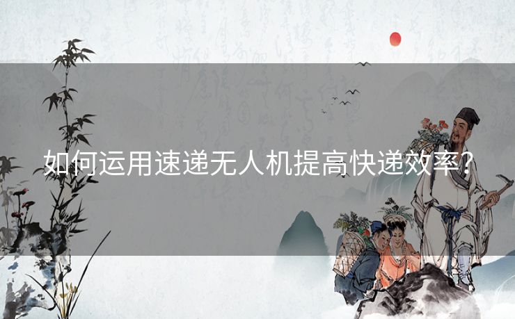 如何运用速递无人机提高快递效率？