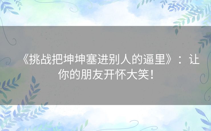 《挑战把坤坤塞进别人的逼里》：让你的朋友开怀大笑！
